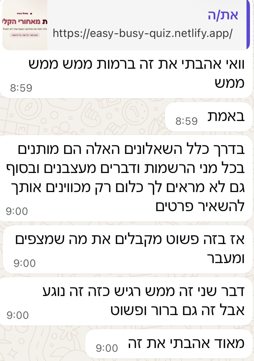 הודעת וואטסאפ: וואי אהבתי את זה ברמות ממש ממש. בדרך כלל השאלונים האלה מותנים בכל מיני הרשמות ודברים מעצבנים ובסוף גם לא מראים לך כלום, רק מכוונים אותך להשאיר פרטים. אז בזה פשוט מקבלים את מה שמצפים ומעבר.